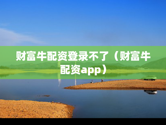 财富牛配资登录不了（财富牛配资app）
