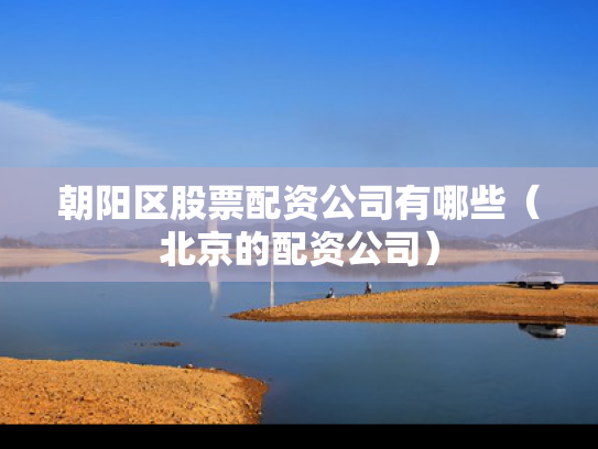 朝阳区股票配资公司有哪些（北京的配资公司）