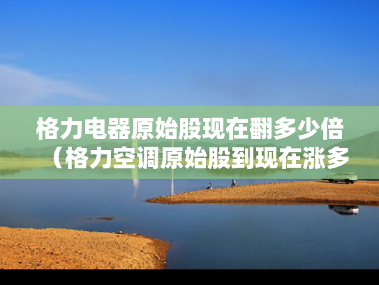 格力电器原始股现在翻多少倍（格力空调原始股到现在涨多少倍）