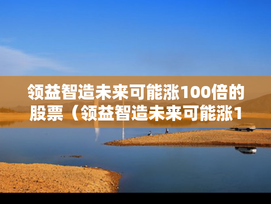 领益智造未来可能涨100倍的股票（领益智造未来可能涨100倍的股票是什么）
