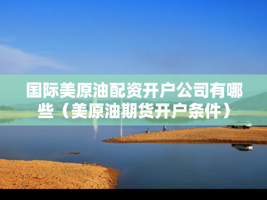 国际美原油配资开户公司有哪些（美原油期货开户条件）
