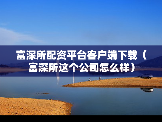 富深所配资平台客户端下载（富深所这个公司怎么样）