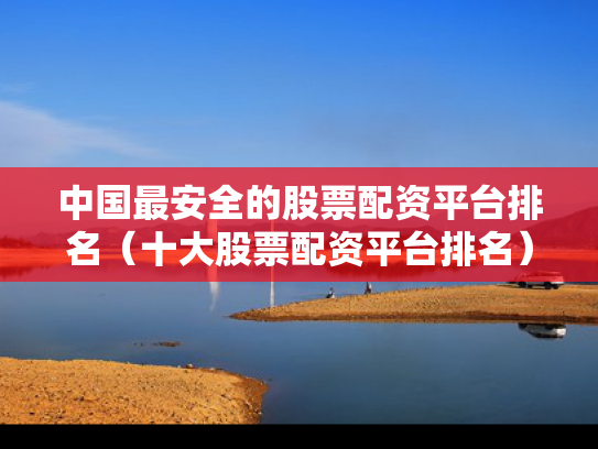 中国最安全的股票配资平台排名（十大股票配资平台排名）