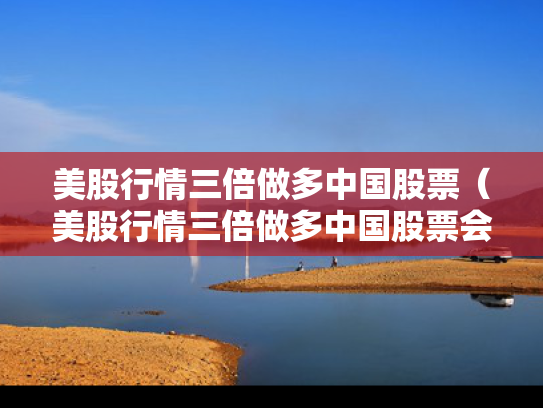 美股行情三倍做多中国股票（美股行情三倍做多中国股票会涨吗）