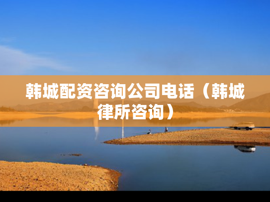 韩城配资咨询公司电话（韩城律所咨询）