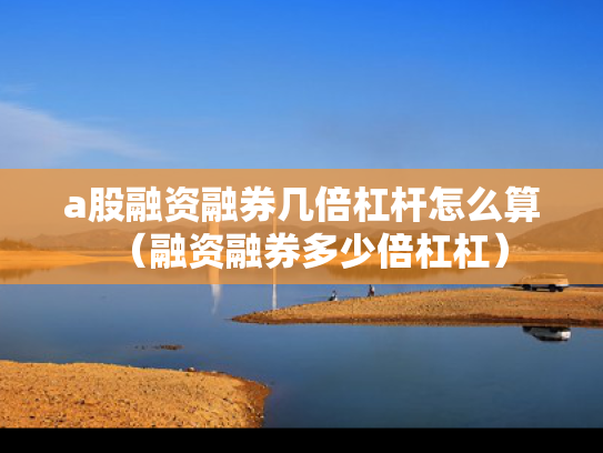 a股融资融券几倍杠杆怎么算（融资融券多少倍杠杠）