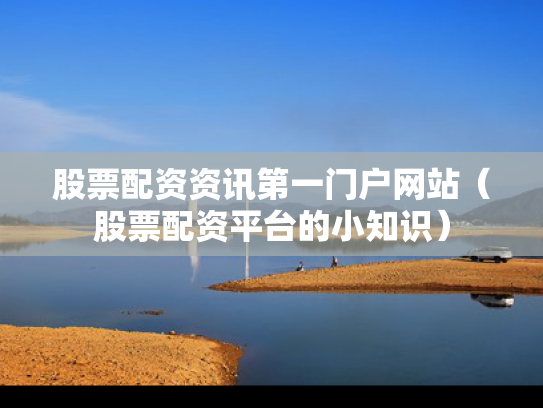 股票配资资讯第一门户网站（股票配资平台的小知识）