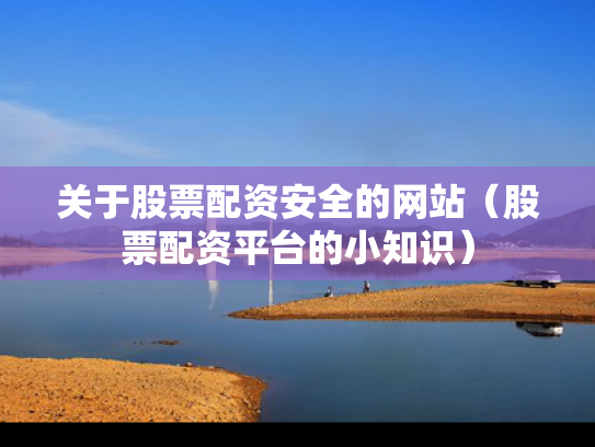 关于股票配资安全的网站（股票配资平台的小知识）
