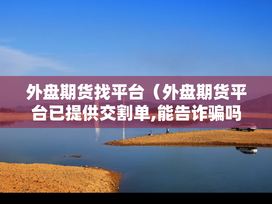外盘期货找平台（外盘期货平台已提供交割单,能告诈骗吗）