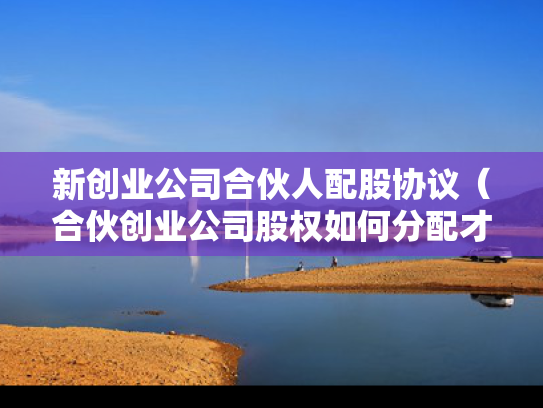 新创业公司合伙人配股协议（合伙创业公司股权如何分配才合理）