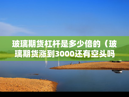 玻璃期货杠杆是多少倍的（玻璃期货涨到3000还有空头吗）