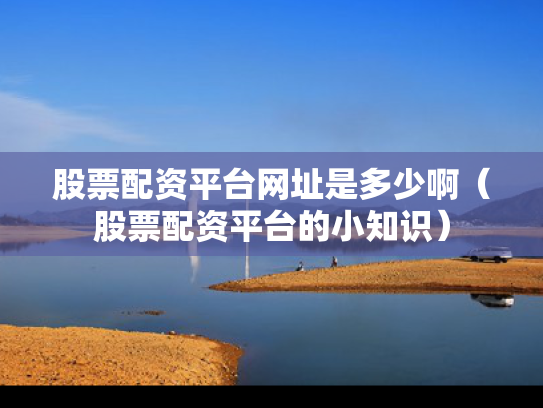 股票配资平台网址是多少啊（股票配资平台的小知识）