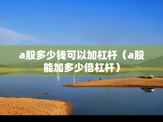 a股多少钱可以加杠杆（a股能加多少倍杠杆）