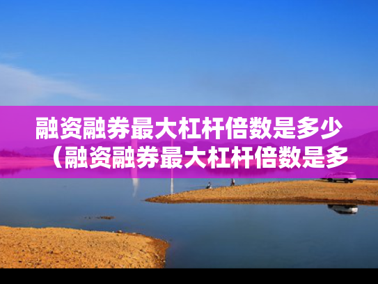 融资融券最大杠杆倍数是多少（融资融券最大杠杆倍数是多少啊）