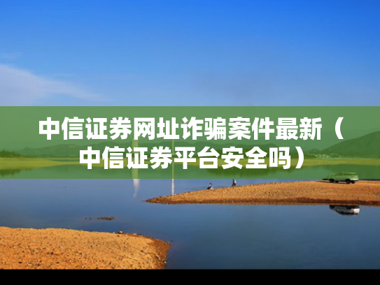 中信证券网址诈骗案件最新（中信证券平台安全吗）
