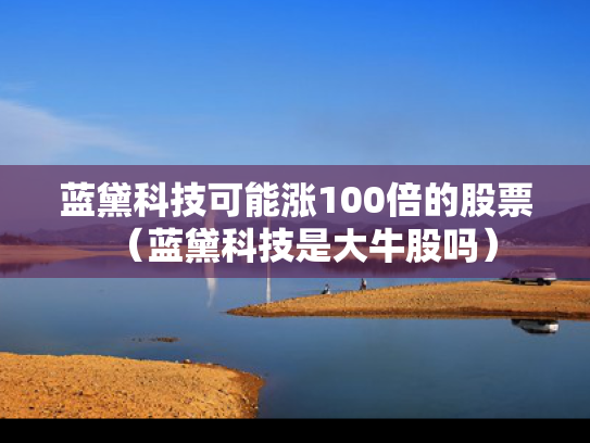 蓝黛科技可能涨100倍的股票（蓝黛科技是大牛股吗）