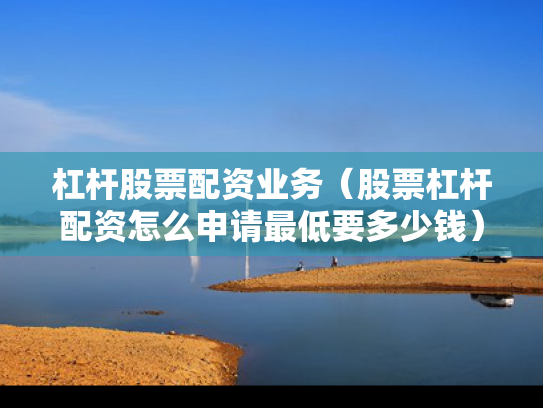 杠杆股票配资业务（股票杠杆配资怎么申请最低要多少钱）