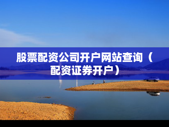 股票配资公司开户网站查询（配资证券开户）