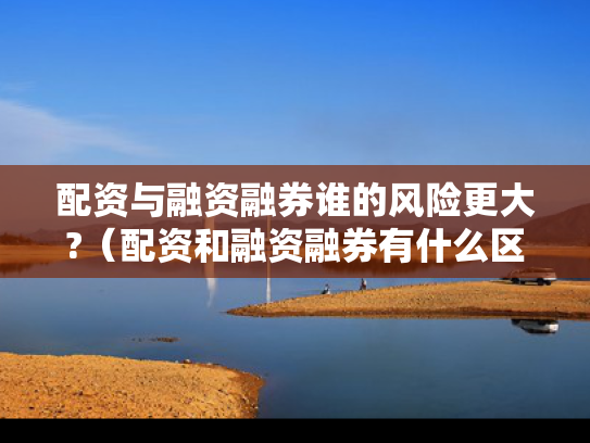 配资与融资融券谁的风险更大?（配资和融资融券有什么区别?）