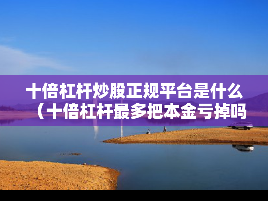 十倍杠杆炒股正规平台是什么（十倍杠杆最多把本金亏掉吗）