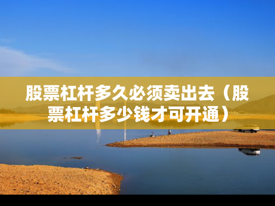 股票杠杆多久必须卖出去（股票杠杆多少钱才可开通）