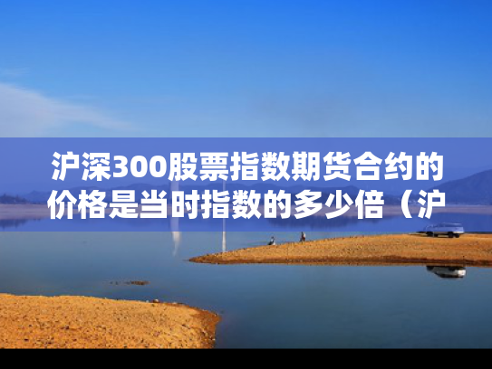 沪深300股票指数期货合约的价格是当时指数的多少倍（沪深300股指期货合约价值为）