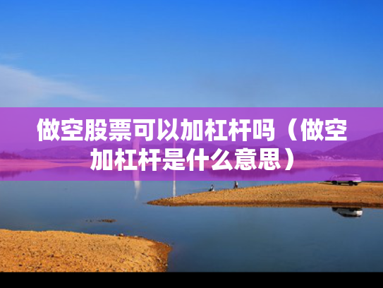 做空股票可以加杠杆吗（做空加杠杆是什么意思）