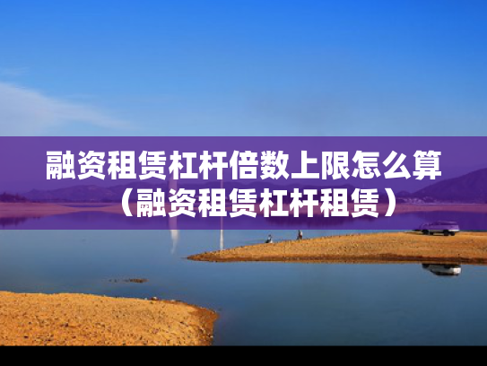 融资租赁杠杆倍数上限怎么算（融资租赁杠杆租赁）