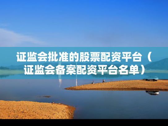 证监会批准的股票配资平台（证监会备案配资平台名单）