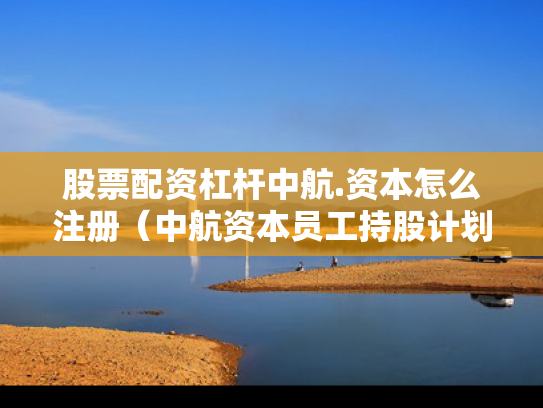 股票配资杠杆中航.资本怎么注册（中航资本员工持股计划）
