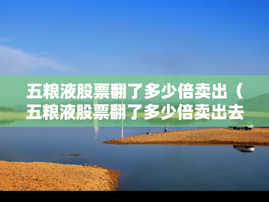 五粮液股票翻了多少倍卖出（五粮液股票翻了多少倍卖出去）
