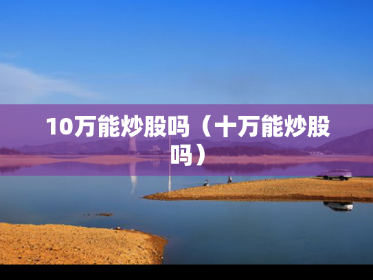 10万能炒股吗（十万能炒股吗）