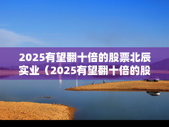2025有望翻十倍的股票北辰实业（2025有望翻十倍的股票北辰实业有哪些）
