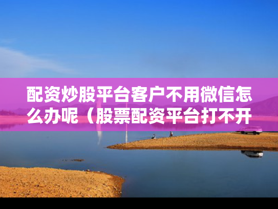 配资炒股平台客户不用微信怎么办呢（股票配资平台打不开怎么办）
