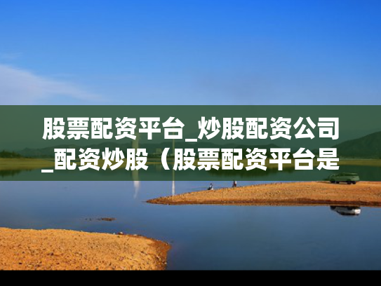 股票配资平台_炒股配资公司_配资炒股（股票配资平台是做什么的）