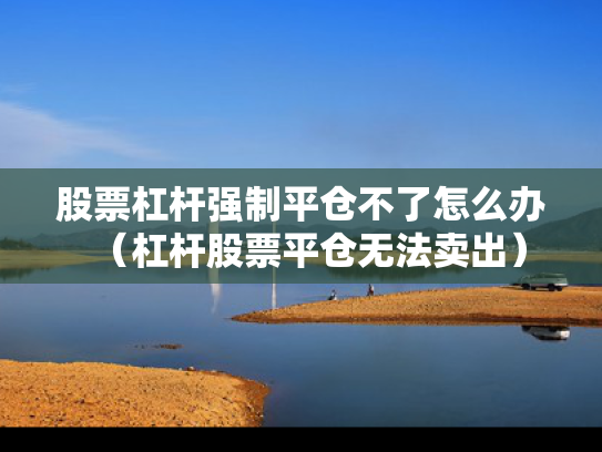 股票杠杆强制平仓不了怎么办（杠杆股票平仓无法卖出）
