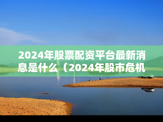 2024年股票配资平台最新消息是什么（2024年股市危机）