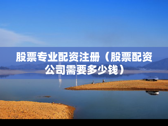 股票专业配资注册（股票配资公司需要多少钱）