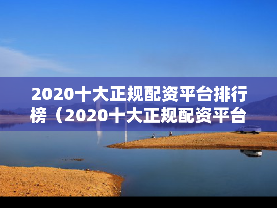 2020十大正规配资平台排行榜（2020十大正规配资平台排行榜最新）