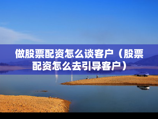 做股票配资怎么谈客户（股票配资怎么去引导客户）