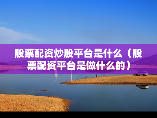 股票配资炒股平台是什么（股票配资平台是做什么的）