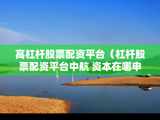高杠杆股票配资平台（杠杆股票配资平台中航 资本在哪申请）