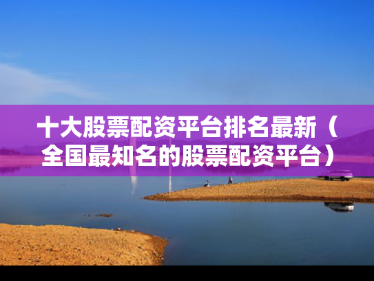 十大股票配资平台排名最新（全国最知名的股票配资平台）