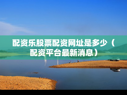 配资乐股票配资网址是多少（配资平台最新消息）