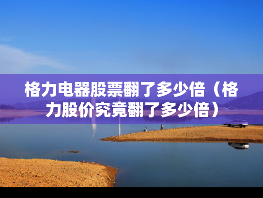 格力电器股票翻了多少倍（格力股价究竟翻了多少倍）