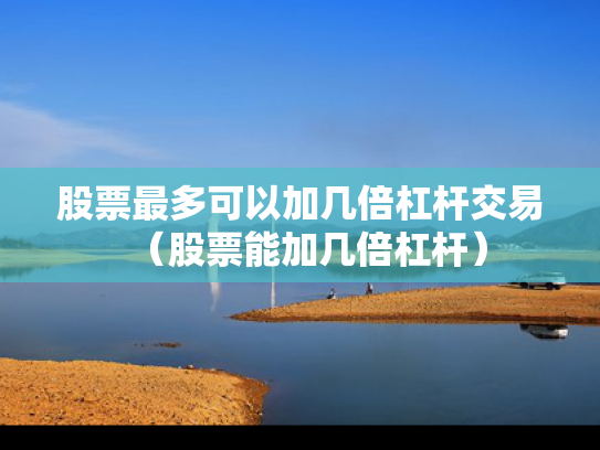 股票最多可以加几倍杠杆交易（股票能加几倍杠杆）