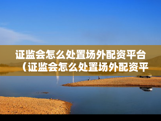 证监会怎么处置场外配资平台（证监会怎么处置场外配资平台违法行为）