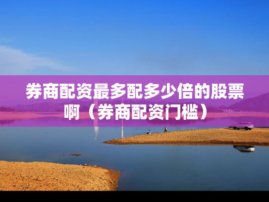 券商配资最多配多少倍的股票啊（券商配资门槛）