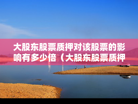 大股东股票质押对该股票的影响有多少倍（大股东股票质押是利好还是利空）