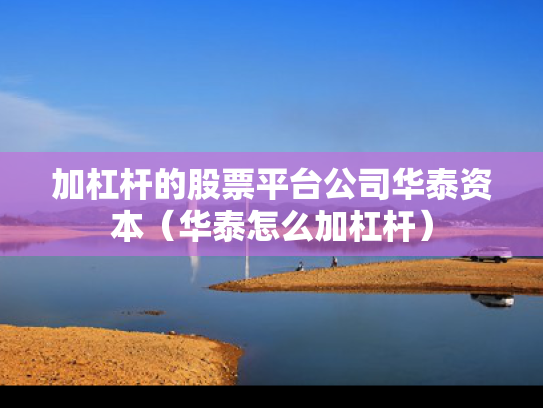 加杠杆的股票平台公司华泰资本（华泰怎么加杠杆）